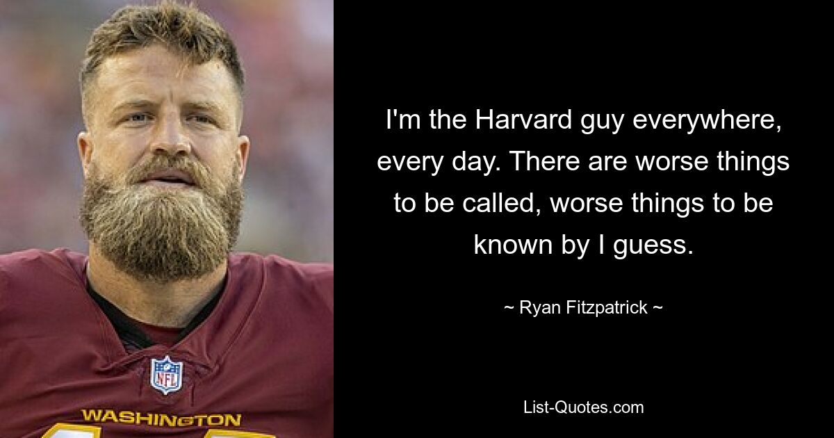 I'm the Harvard guy everywhere, every day. There are worse things to be called, worse things to be known by I guess. — © Ryan Fitzpatrick