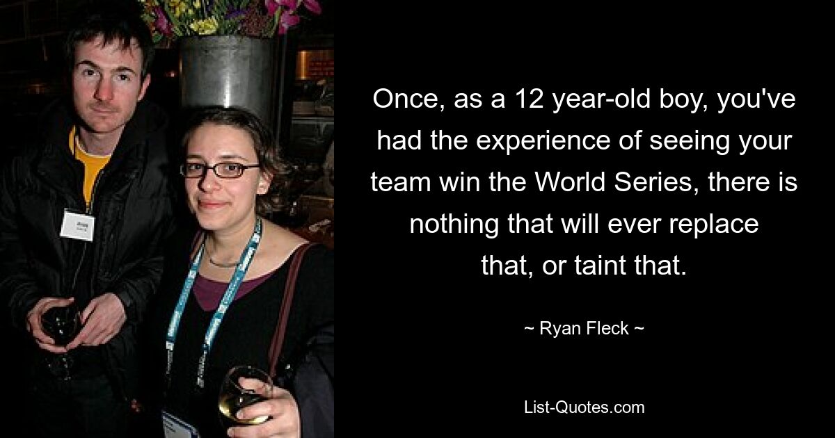 Once, as a 12 year-old boy, you've had the experience of seeing your team win the World Series, there is nothing that will ever replace that, or taint that. — © Ryan Fleck