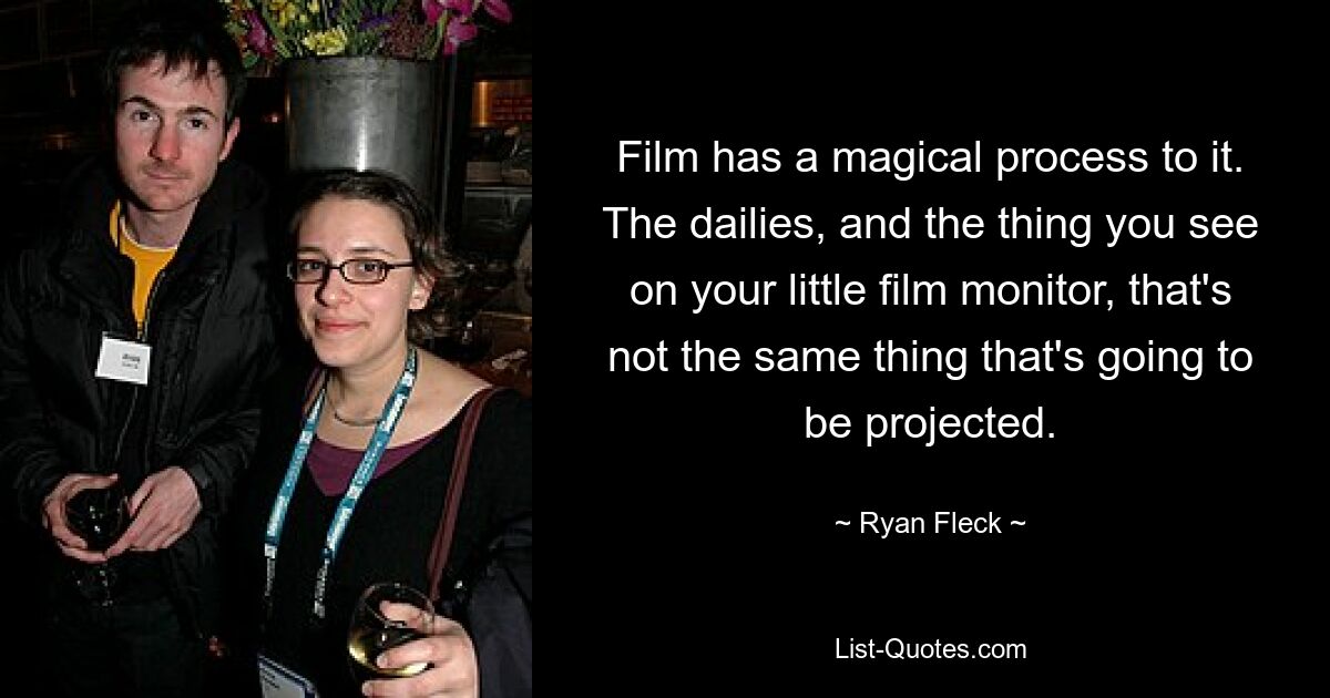 Film has a magical process to it. The dailies, and the thing you see on your little film monitor, that's not the same thing that's going to be projected. — © Ryan Fleck