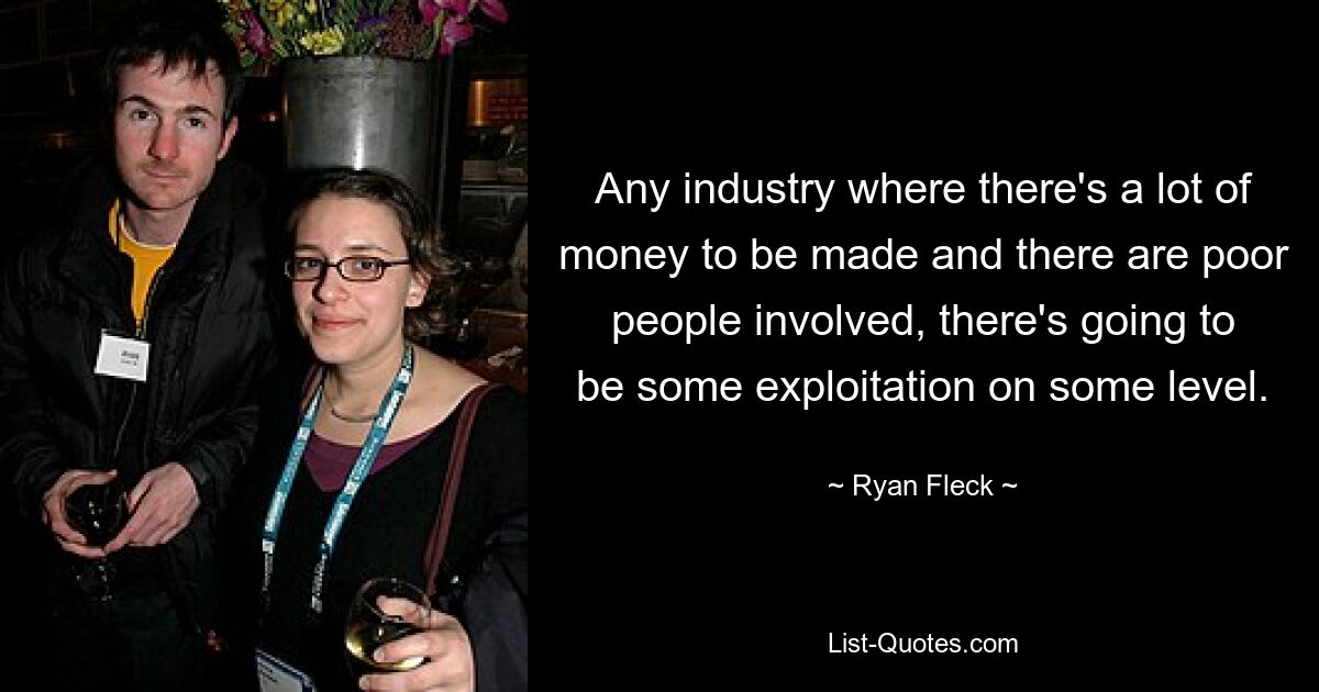 Any industry where there's a lot of money to be made and there are poor people involved, there's going to be some exploitation on some level. — © Ryan Fleck