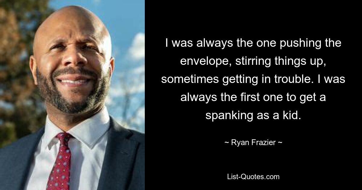 I was always the one pushing the envelope, stirring things up, sometimes getting in trouble. I was always the first one to get a spanking as a kid. — © Ryan Frazier