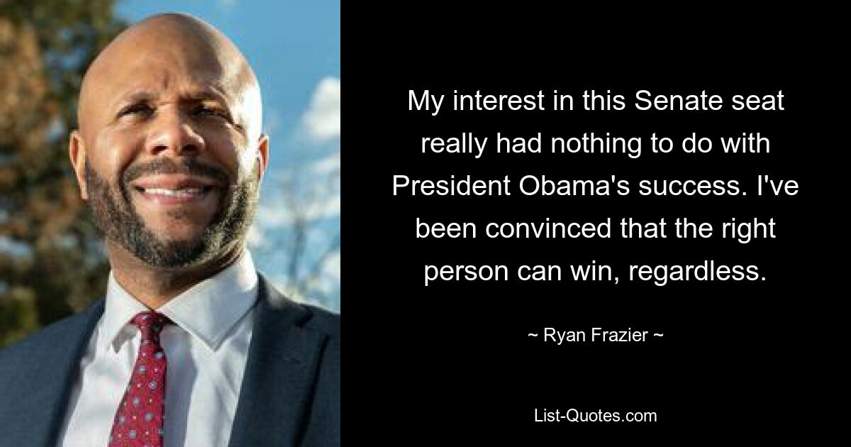 My interest in this Senate seat really had nothing to do with President Obama's success. I've been convinced that the right person can win, regardless. — © Ryan Frazier