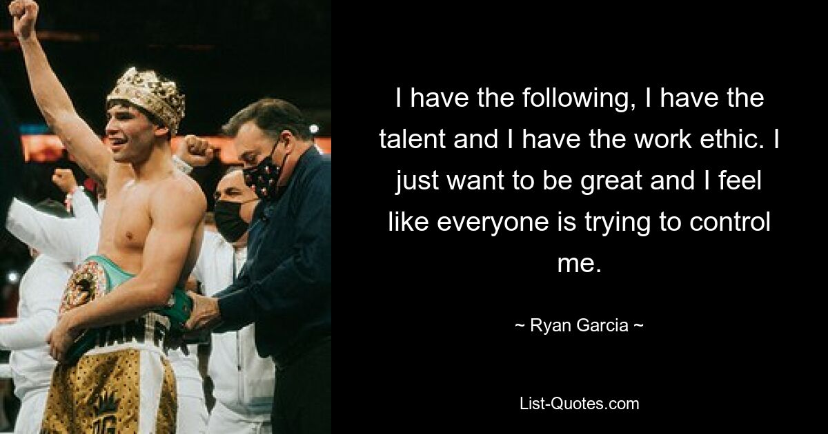 I have the following, I have the talent and I have the work ethic. I just want to be great and I feel like everyone is trying to control me. — © Ryan Garcia