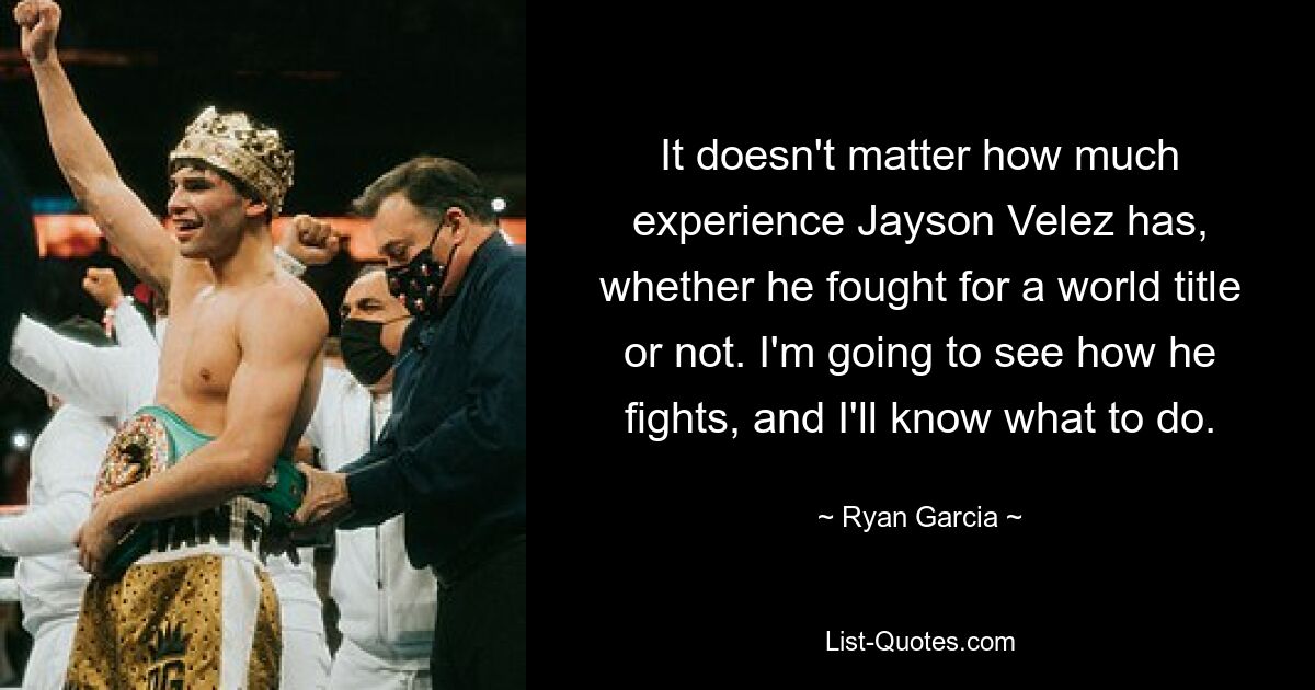 It doesn't matter how much experience Jayson Velez has, whether he fought for a world title or not. I'm going to see how he fights, and I'll know what to do. — © Ryan Garcia