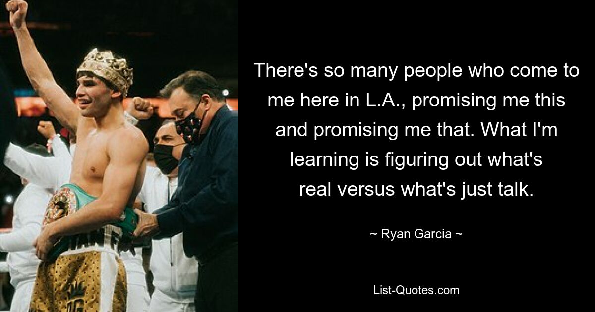 There's so many people who come to me here in L.A., promising me this and promising me that. What I'm learning is figuring out what's real versus what's just talk. — © Ryan Garcia