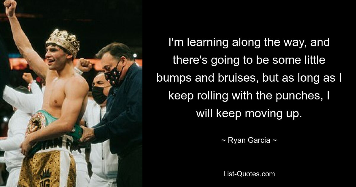 I'm learning along the way, and there's going to be some little bumps and bruises, but as long as I keep rolling with the punches, I will keep moving up. — © Ryan Garcia