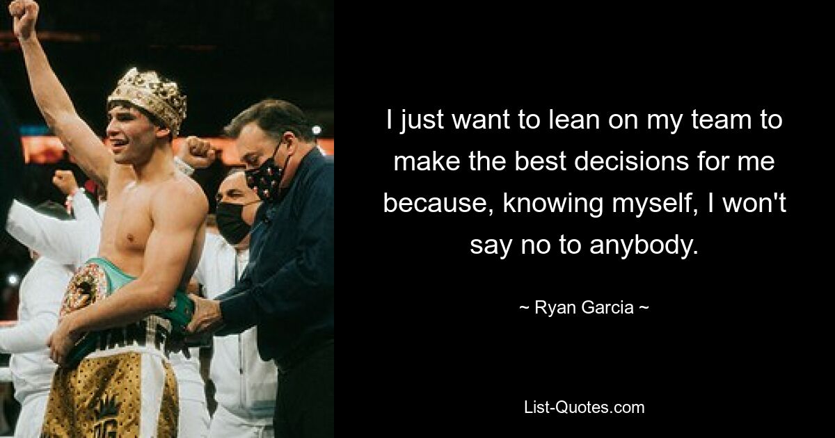 I just want to lean on my team to make the best decisions for me because, knowing myself, I won't say no to anybody. — © Ryan Garcia