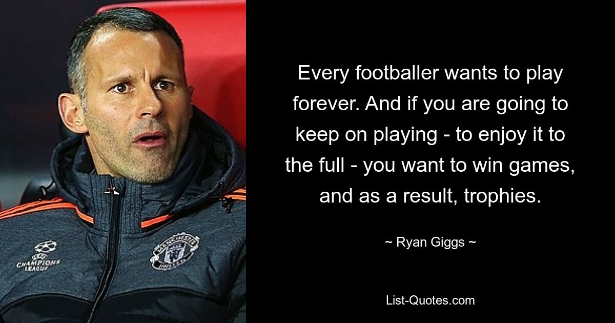 Every footballer wants to play forever. And if you are going to keep on playing - to enjoy it to the full - you want to win games, and as a result, trophies. — © Ryan Giggs