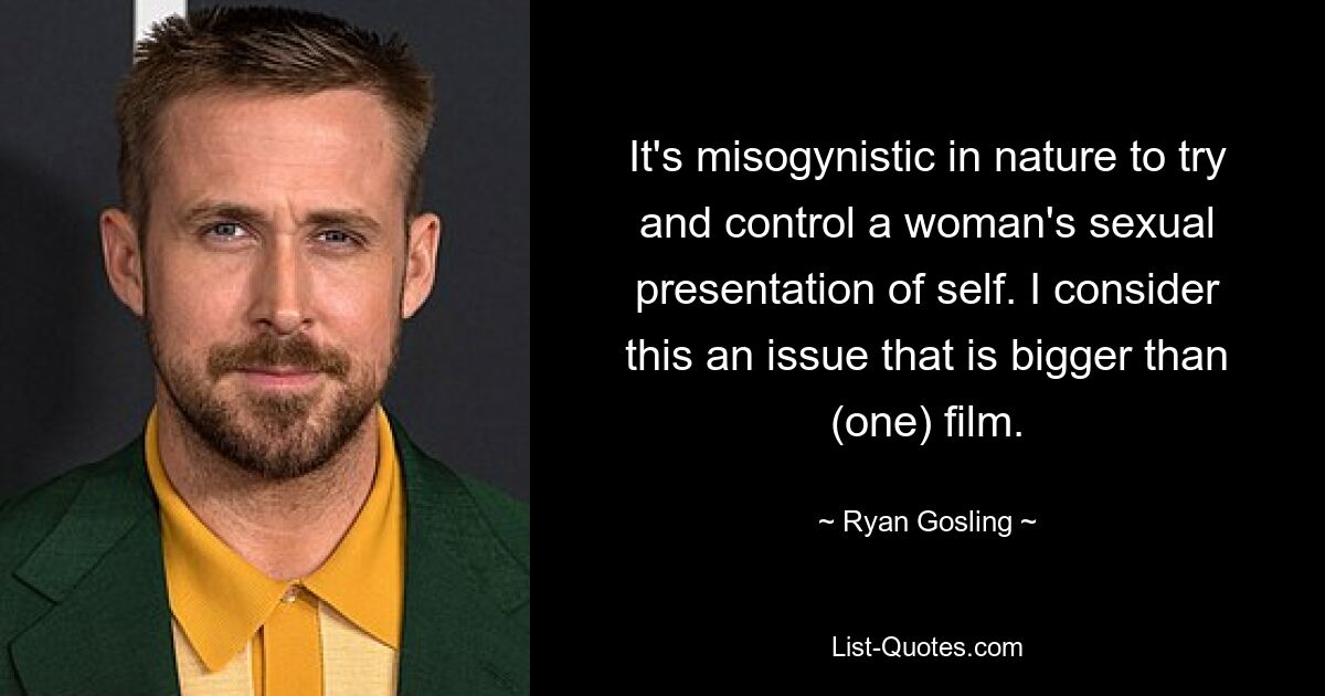 It's misogynistic in nature to try and control a woman's sexual presentation of self. I consider this an issue that is bigger than (one) film. — © Ryan Gosling