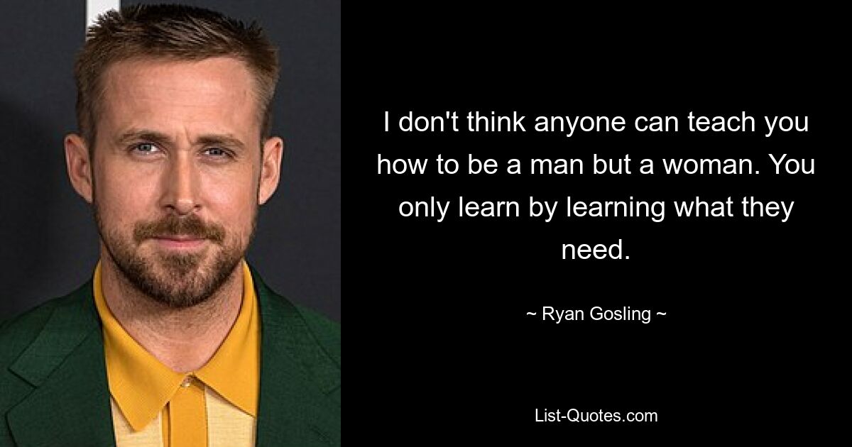 I don't think anyone can teach you how to be a man but a woman. You only learn by learning what they need. — © Ryan Gosling