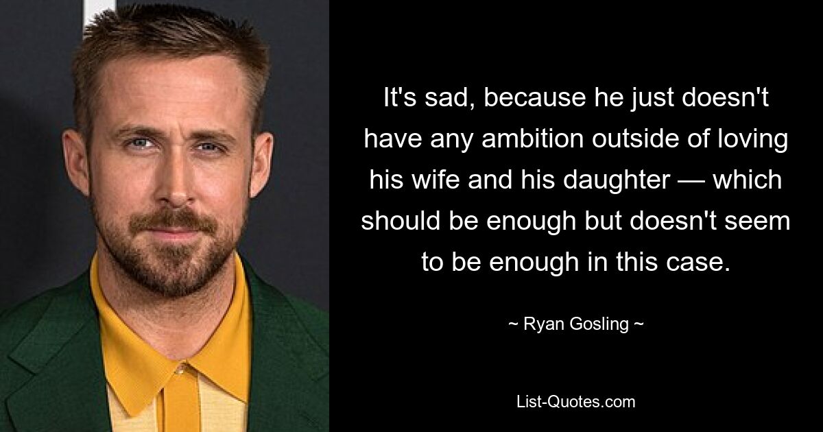 It's sad, because he just doesn't have any ambition outside of loving his wife and his daughter — which should be enough but doesn't seem to be enough in this case. — © Ryan Gosling