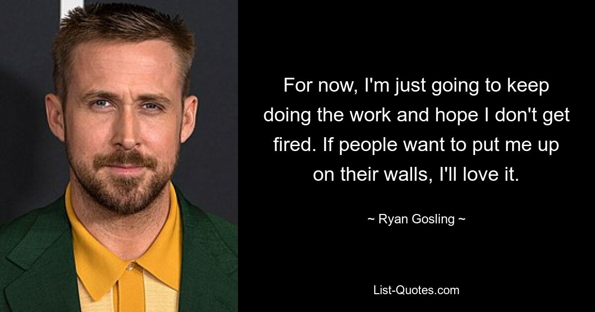 For now, I'm just going to keep doing the work and hope I don't get fired. If people want to put me up on their walls, I'll love it. — © Ryan Gosling