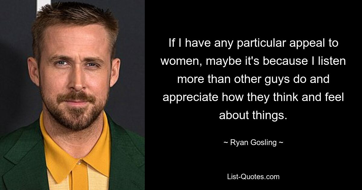 If I have any particular appeal to women, maybe it's because I listen more than other guys do and appreciate how they think and feel about things. — © Ryan Gosling