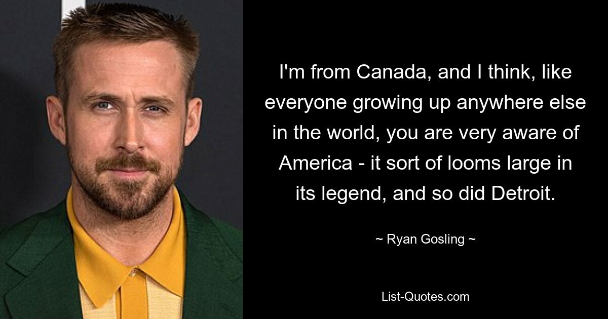 I'm from Canada, and I think, like everyone growing up anywhere else in the world, you are very aware of America - it sort of looms large in its legend, and so did Detroit. — © Ryan Gosling