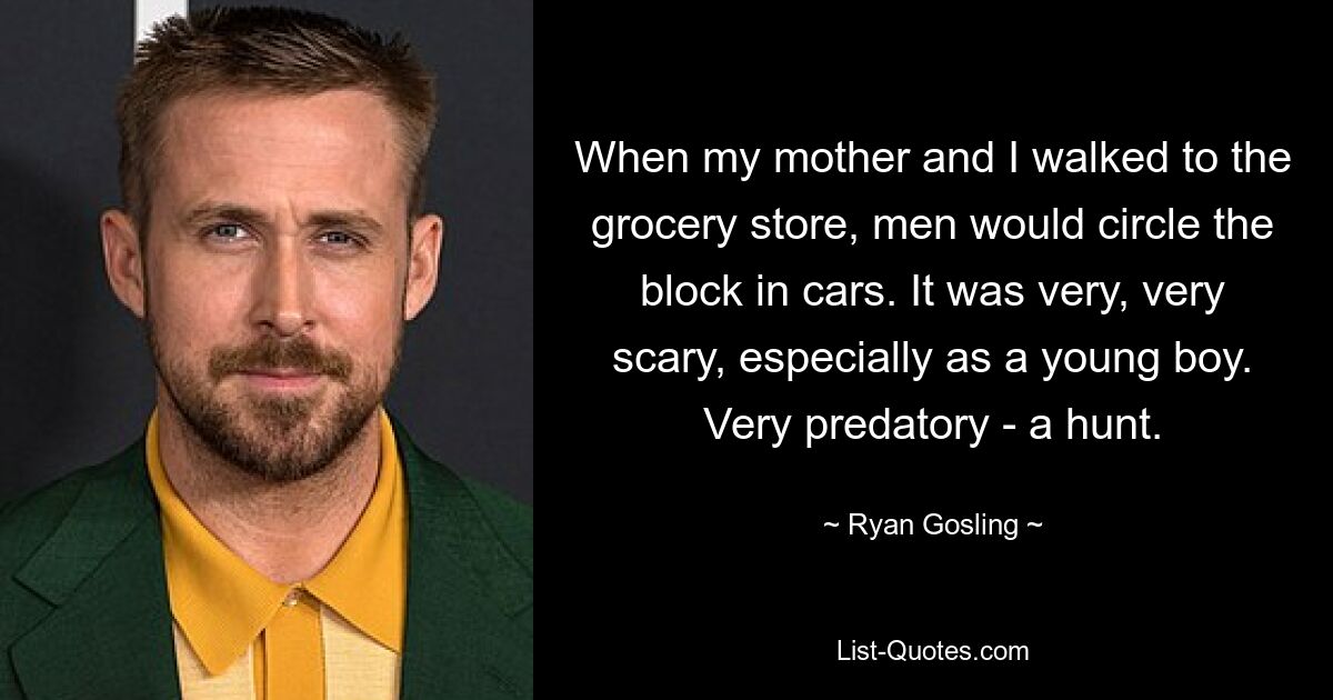 When my mother and I walked to the grocery store, men would circle the block in cars. It was very, very scary, especially as a young boy. Very predatory - a hunt. — © Ryan Gosling