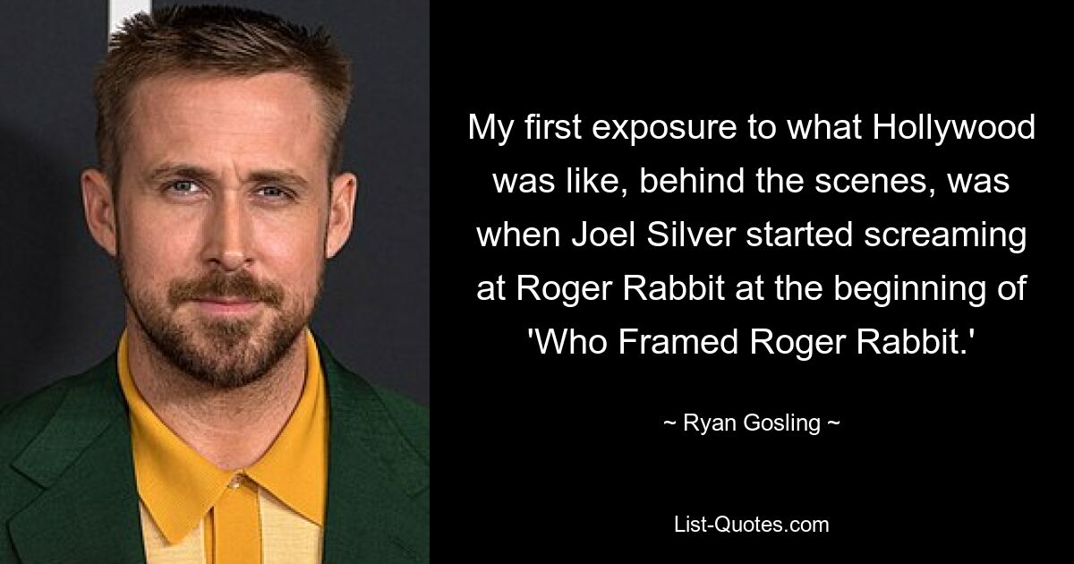 My first exposure to what Hollywood was like, behind the scenes, was when Joel Silver started screaming at Roger Rabbit at the beginning of 'Who Framed Roger Rabbit.' — © Ryan Gosling