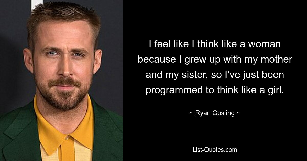 I feel like I think like a woman because I grew up with my mother and my sister, so I've just been programmed to think like a girl. — © Ryan Gosling