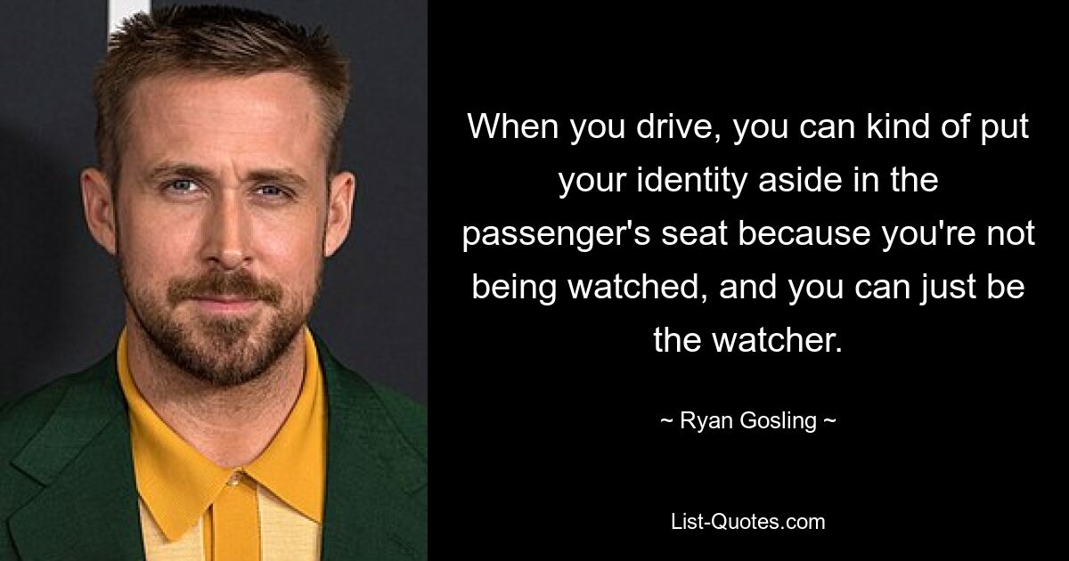 When you drive, you can kind of put your identity aside in the passenger's seat because you're not being watched, and you can just be the watcher. — © Ryan Gosling