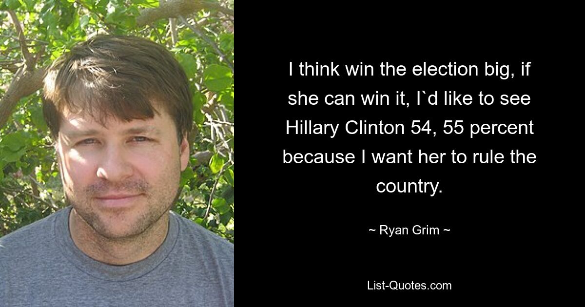 I think win the election big, if she can win it, I`d like to see Hillary Clinton 54, 55 percent because I want her to rule the country. — © Ryan Grim