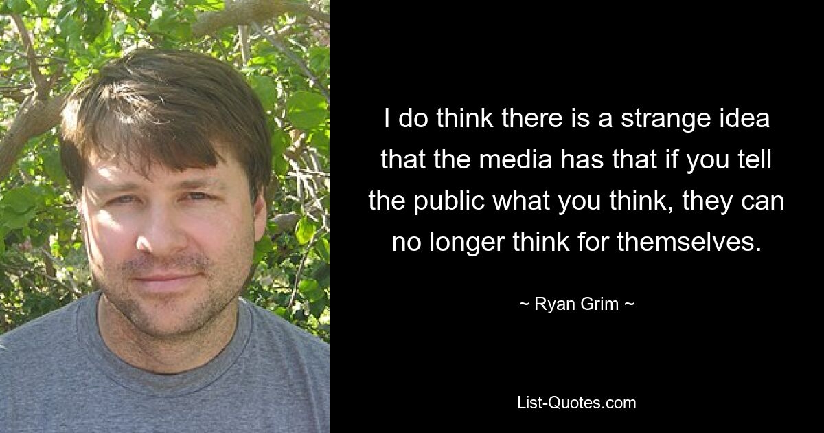 I do think there is a strange idea that the media has that if you tell the public what you think, they can no longer think for themselves. — © Ryan Grim