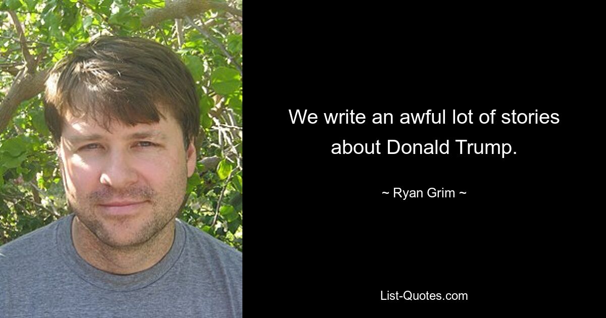 We write an awful lot of stories about Donald Trump. — © Ryan Grim