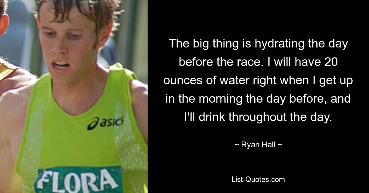 The big thing is hydrating the day before the race. I will have 20 ounces of water right when I get up in the morning the day before, and I'll drink throughout the day. — © Ryan Hall