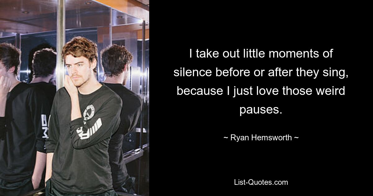 I take out little moments of silence before or after they sing, because I just love those weird pauses. — © Ryan Hemsworth