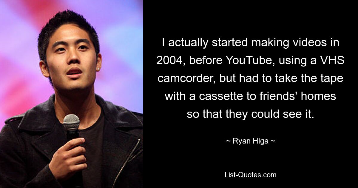 I actually started making videos in 2004, before YouTube, using a VHS camcorder, but had to take the tape with a cassette to friends' homes so that they could see it. — © Ryan Higa