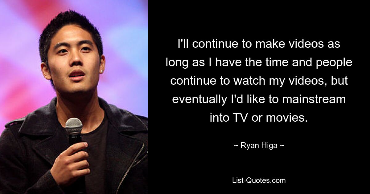 I'll continue to make videos as long as I have the time and people continue to watch my videos, but eventually I'd like to mainstream into TV or movies. — © Ryan Higa