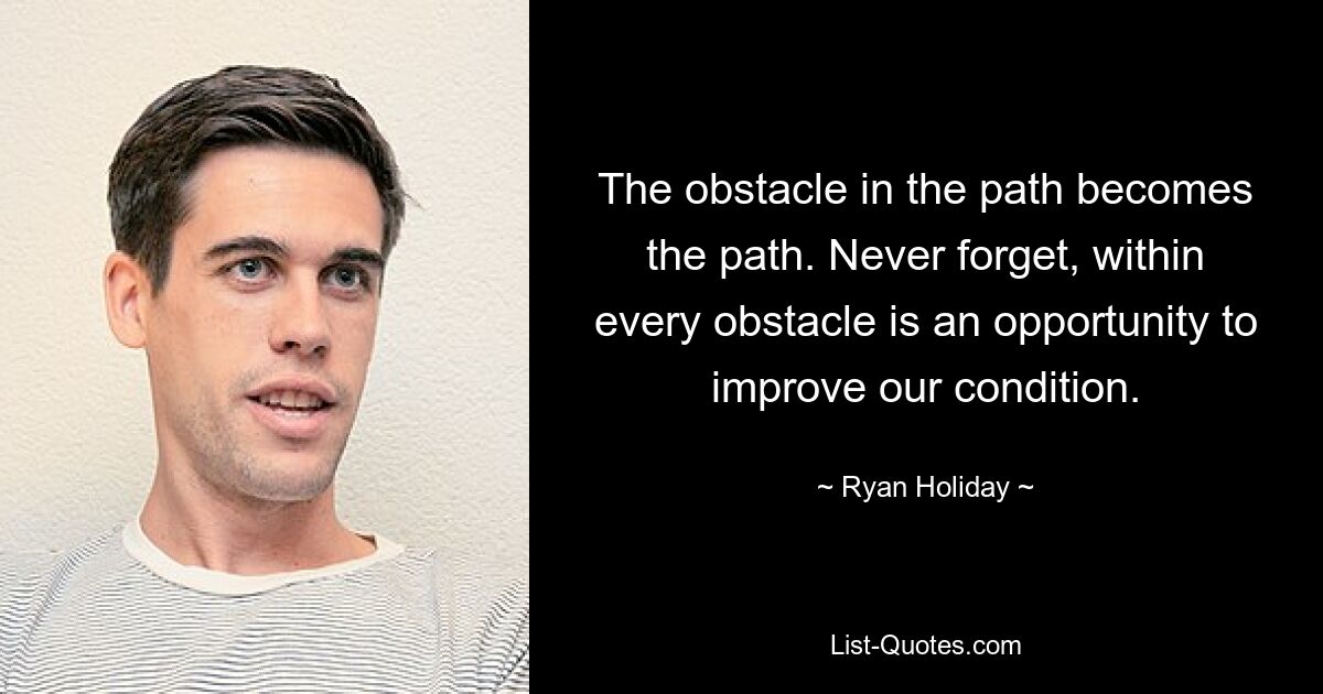 The obstacle in the path becomes the path. Never forget, within every obstacle is an opportunity to improve our condition. — © Ryan Holiday