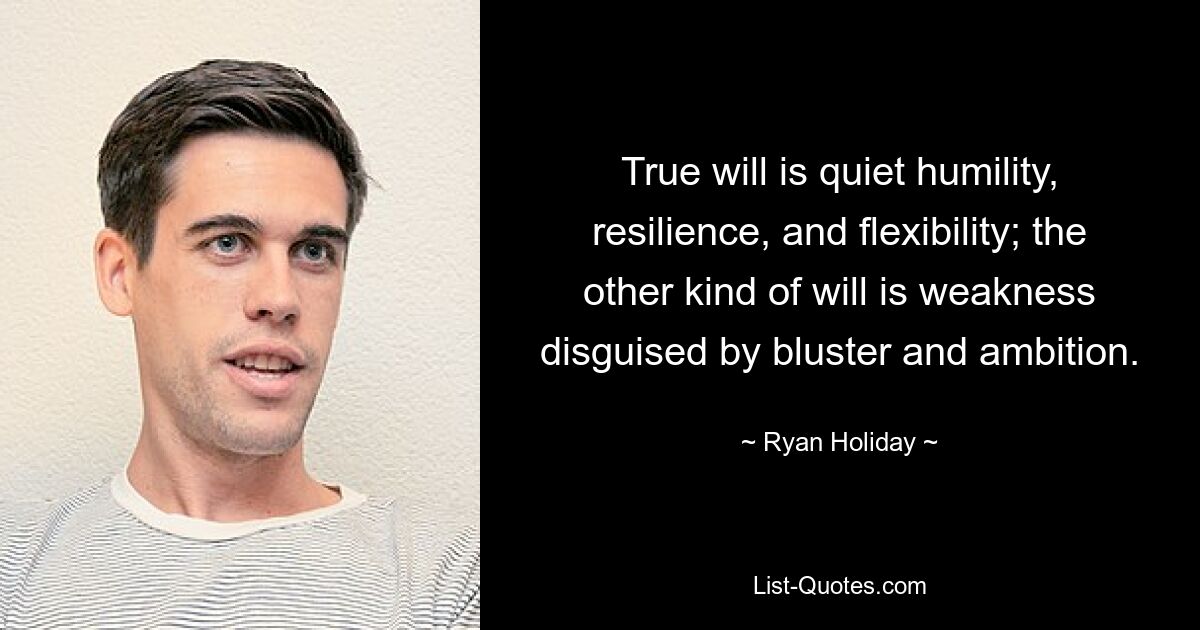 True will is quiet humility, resilience, and flexibility; the other kind of will is weakness disguised by bluster and ambition. — © Ryan Holiday