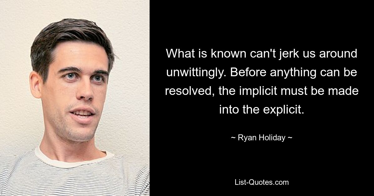 What is known can't jerk us around unwittingly. Before anything can be resolved, the implicit must be made into the explicit. — © Ryan Holiday