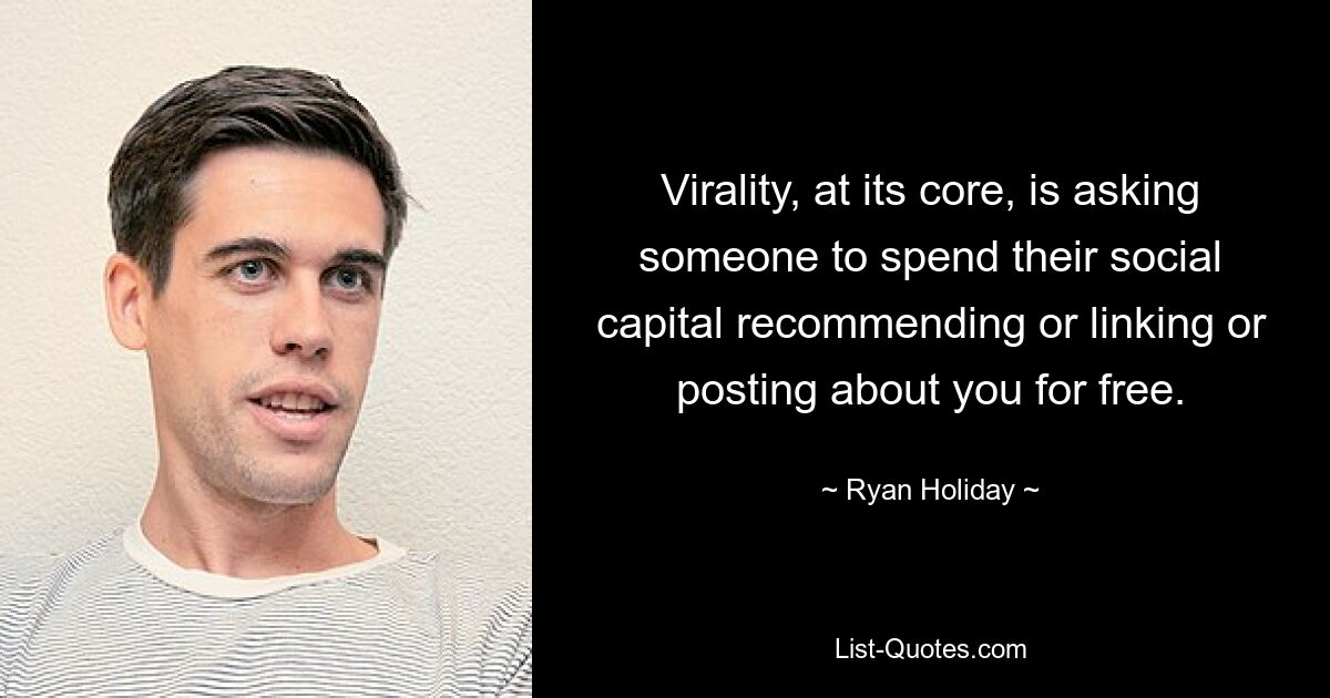 Virality, at its core, is asking someone to spend their social capital recommending or linking or posting about you for free. — © Ryan Holiday