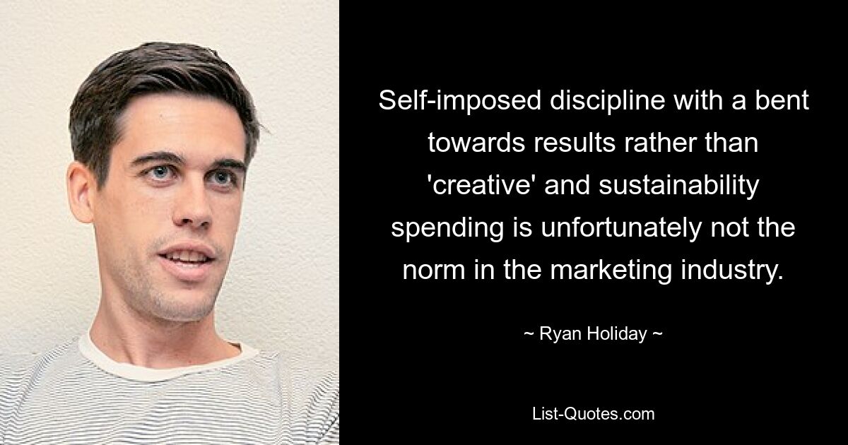 Self-imposed discipline with a bent towards results rather than 'creative' and sustainability spending is unfortunately not the norm in the marketing industry. — © Ryan Holiday