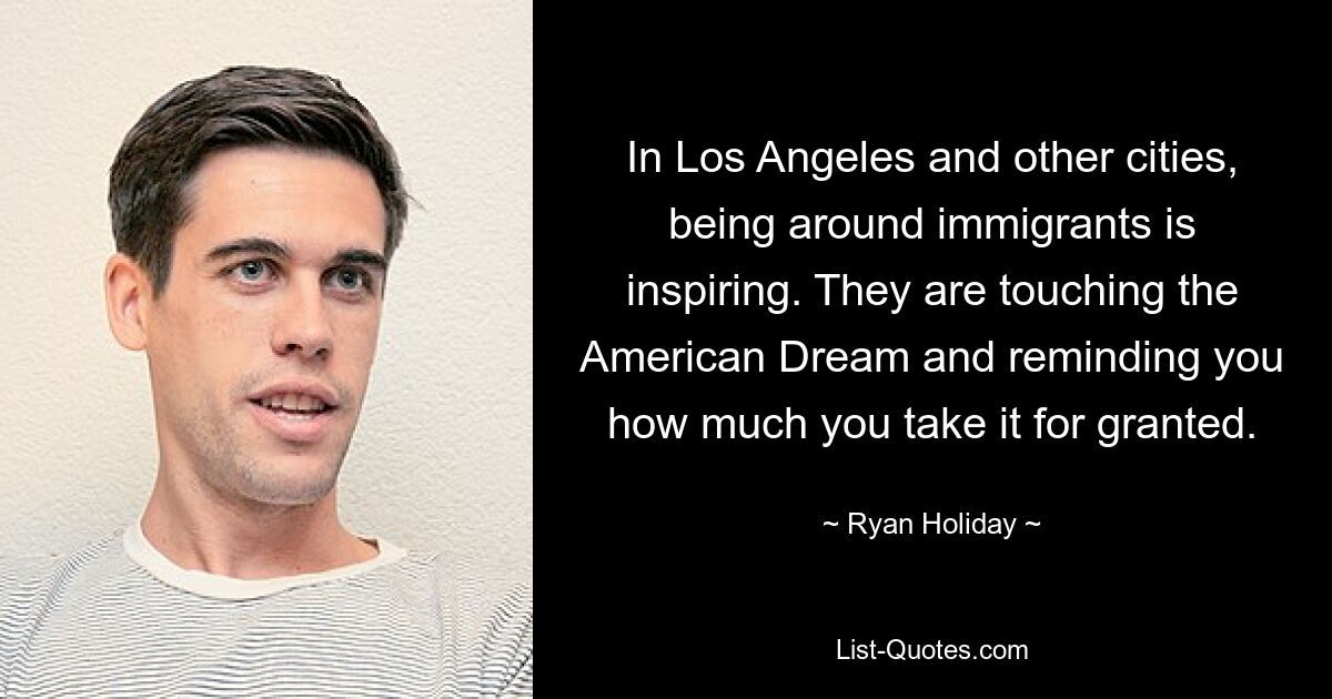 In Los Angeles and other cities, being around immigrants is inspiring. They are touching the American Dream and reminding you how much you take it for granted. — © Ryan Holiday