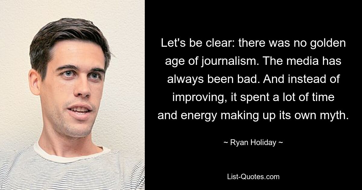 Let's be clear: there was no golden age of journalism. The media has always been bad. And instead of improving, it spent a lot of time and energy making up its own myth. — © Ryan Holiday