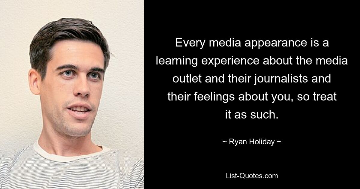 Every media appearance is a learning experience about the media outlet and their journalists and their feelings about you, so treat it as such. — © Ryan Holiday