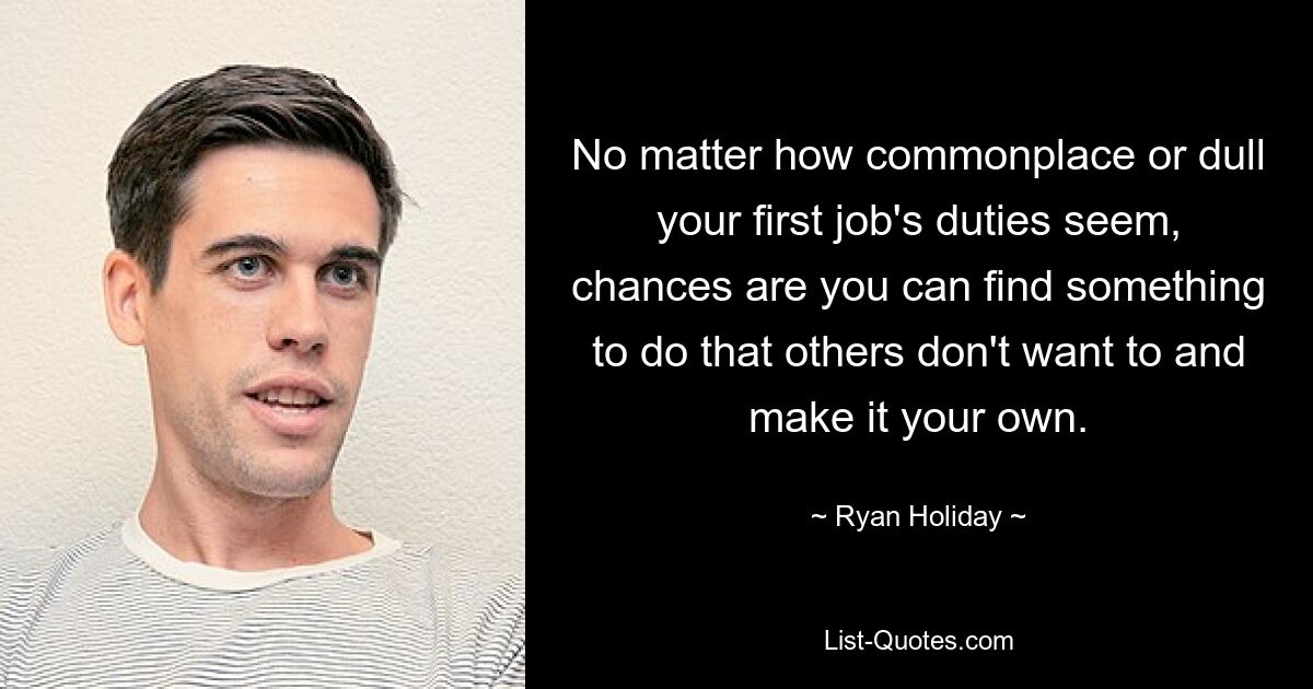 No matter how commonplace or dull your first job's duties seem, chances are you can find something to do that others don't want to and make it your own. — © Ryan Holiday