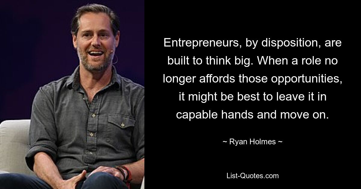 Entrepreneurs, by disposition, are built to think big. When a role no longer affords those opportunities, it might be best to leave it in capable hands and move on. — © Ryan Holmes