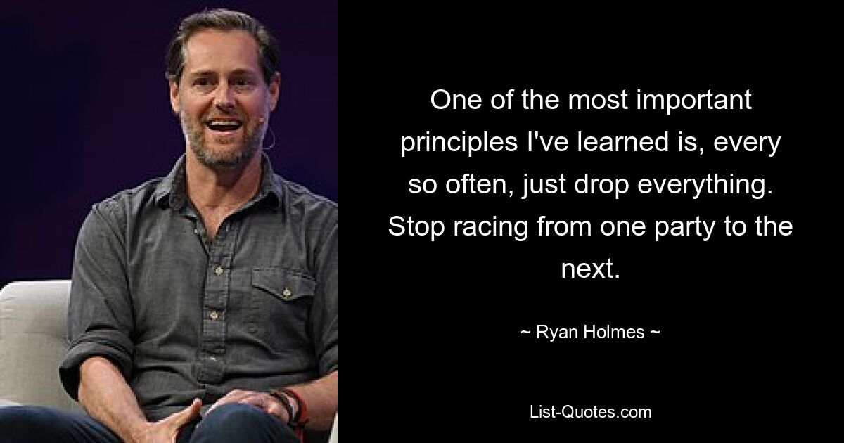 One of the most important principles I've learned is, every so often, just drop everything. Stop racing from one party to the next. — © Ryan Holmes