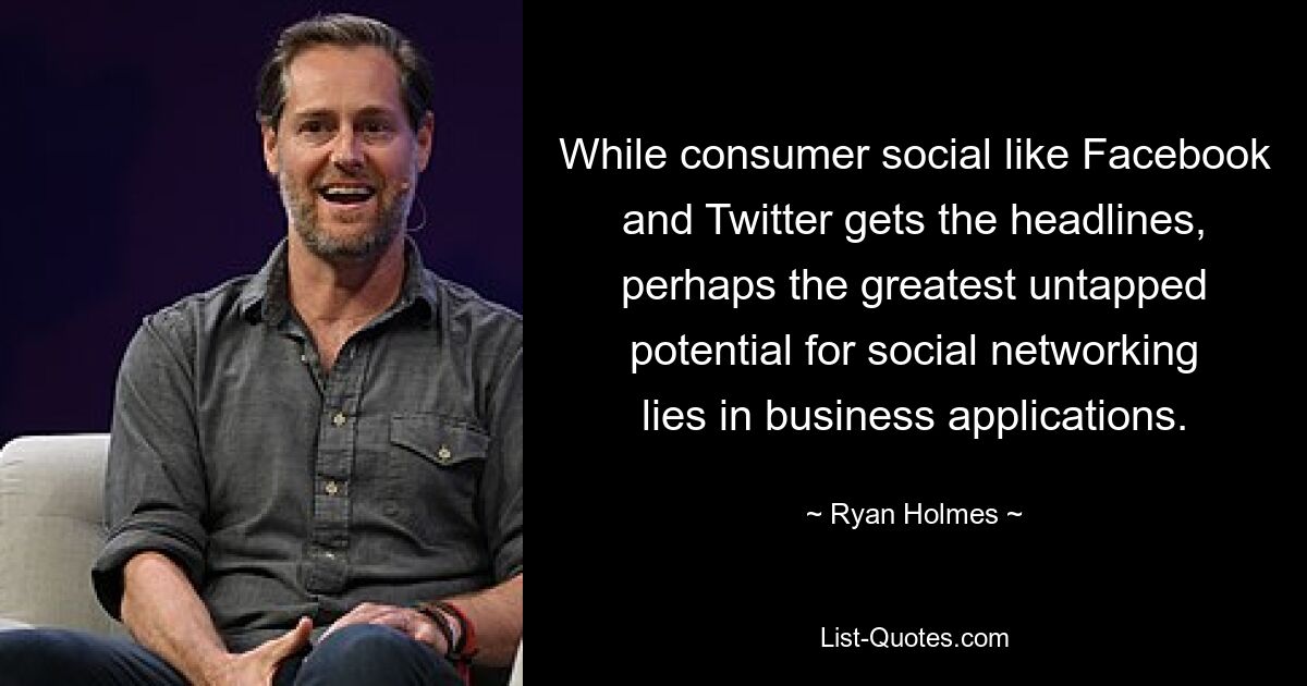 While consumer social like Facebook and Twitter gets the headlines, perhaps the greatest untapped potential for social networking lies in business applications. — © Ryan Holmes