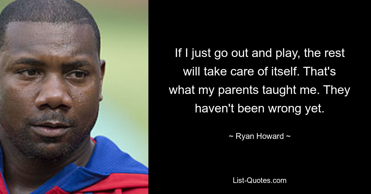 If I just go out and play, the rest will take care of itself. That's what my parents taught me. They haven't been wrong yet. — © Ryan Howard