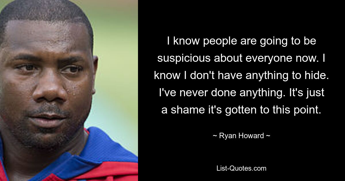 I know people are going to be suspicious about everyone now. I know I don't have anything to hide. I've never done anything. It's just a shame it's gotten to this point. — © Ryan Howard