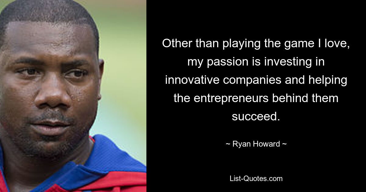 Other than playing the game I love, my passion is investing in innovative companies and helping the entrepreneurs behind them succeed. — © Ryan Howard