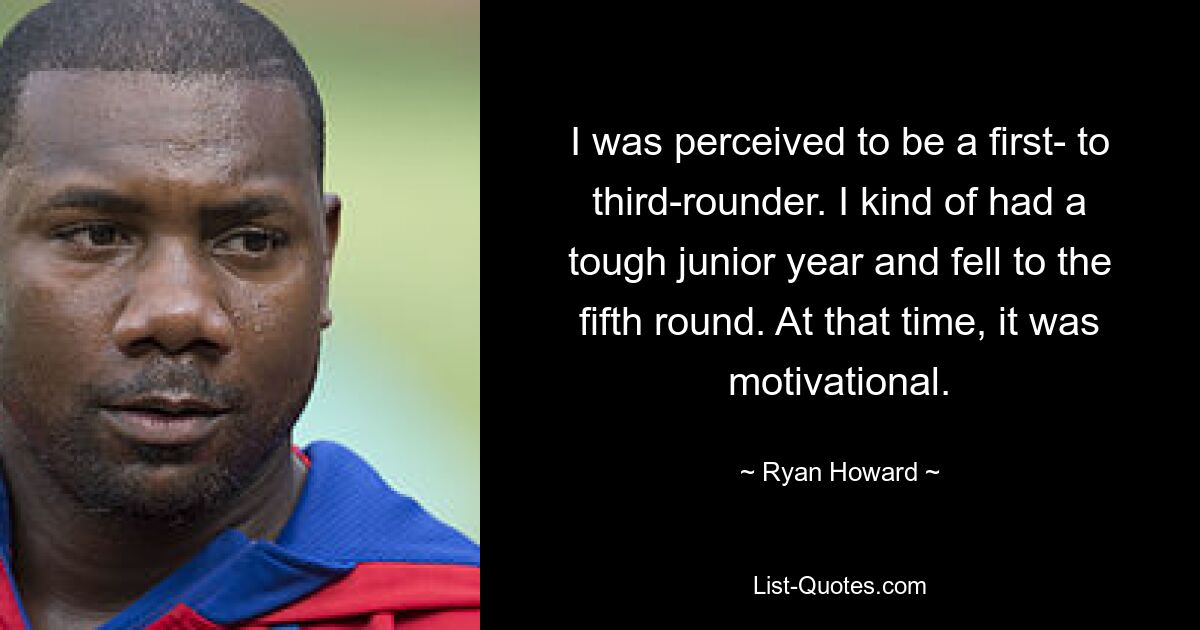 I was perceived to be a first- to third-rounder. I kind of had a tough junior year and fell to the fifth round. At that time, it was motivational. — © Ryan Howard