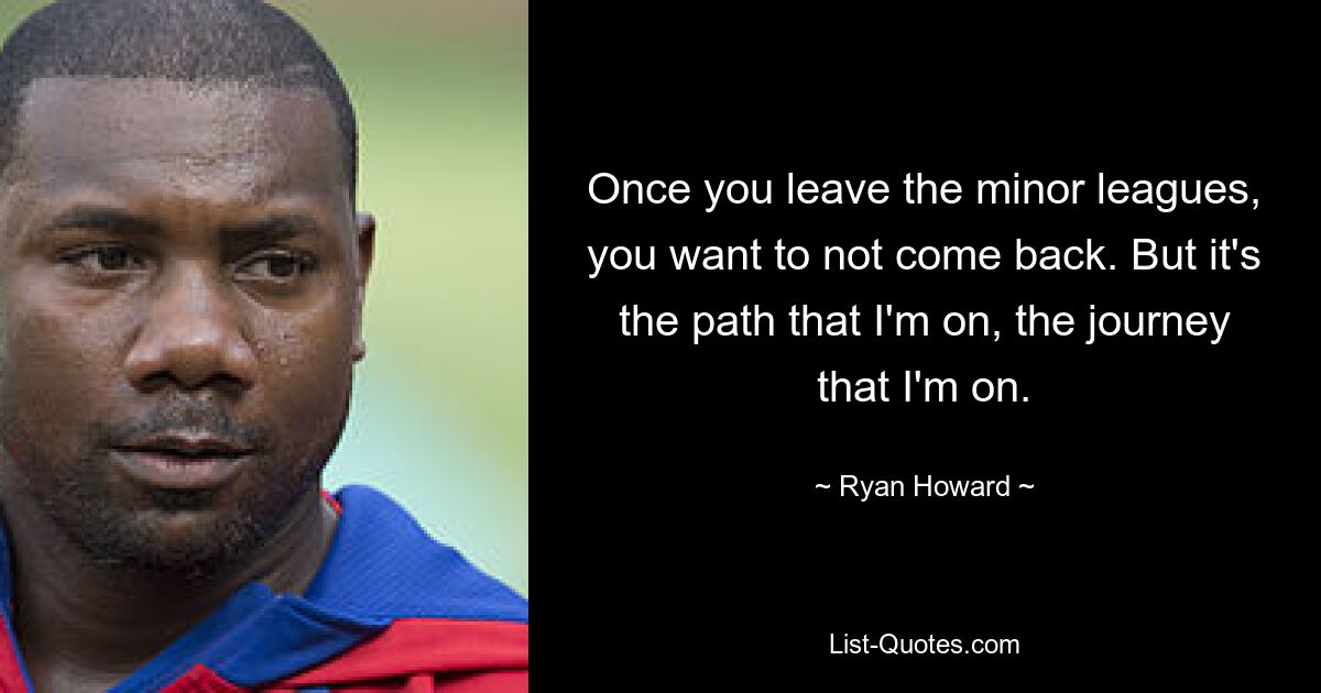 Once you leave the minor leagues, you want to not come back. But it's the path that I'm on, the journey that I'm on. — © Ryan Howard