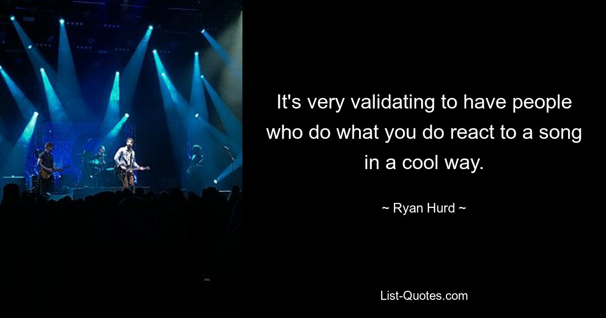 It's very validating to have people who do what you do react to a song in a cool way. — © Ryan Hurd