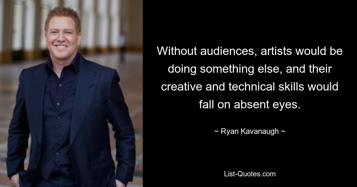 Without audiences, artists would be doing something else, and their creative and technical skills would fall on absent eyes. — © Ryan Kavanaugh