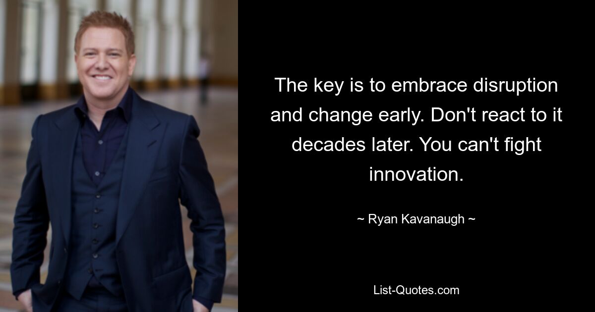 The key is to embrace disruption and change early. Don't react to it decades later. You can't fight innovation. — © Ryan Kavanaugh