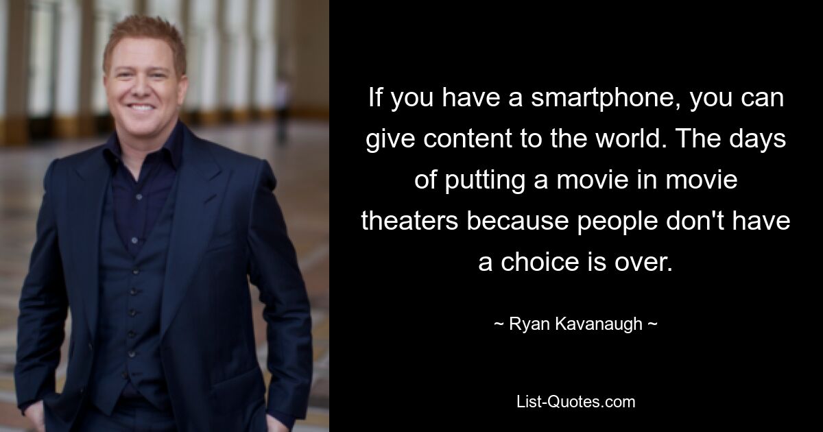 If you have a smartphone, you can give content to the world. The days of putting a movie in movie theaters because people don't have a choice is over. — © Ryan Kavanaugh